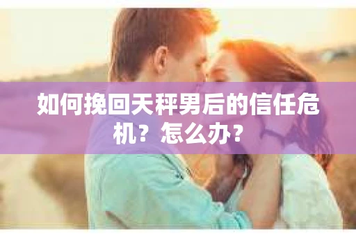 如何挽回天秤男后的信任危机？怎么办？