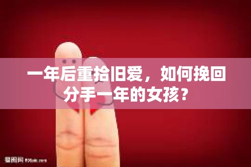 一年后重拾旧爱，如何挽回分手一年的女孩？