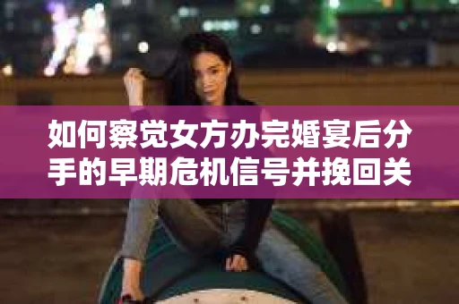 如何察觉女方办完婚宴后分手的早期危机信号并挽回关系? 如何察觉女方办完婚宴后分手的早期危机信号并挽回关系?