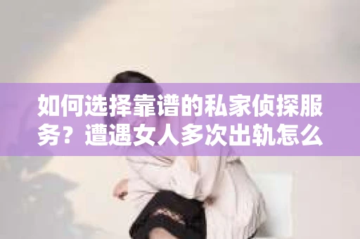 如何选择靠谱的私家侦探服务？遭遇女人多次出轨怎么办？