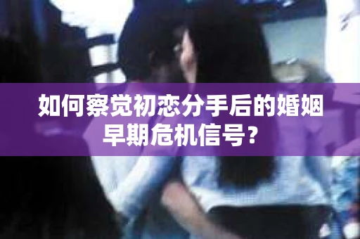 如何察觉初恋分手后的婚姻早期危机信号？