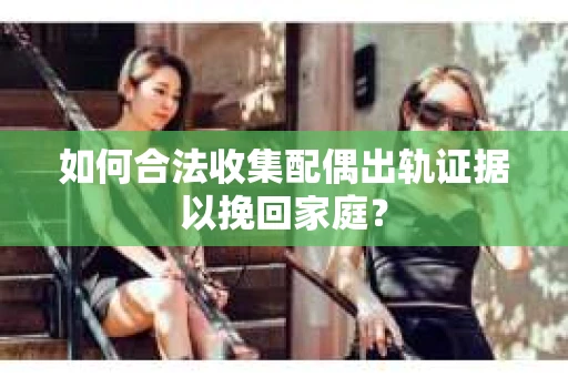 如何合法收集配偶出轨证据以挽回家庭？