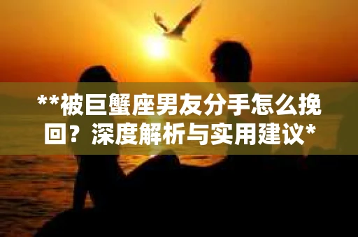 **被巨蟹座男友分手怎么挽回？深度解析与实用建议**