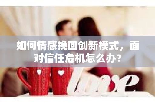 如何情感挽回创新模式，面对信任危机怎么办？