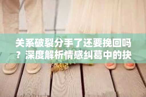 关系破裂分手了还要挽回吗？深度解析情感纠葛中的抉择