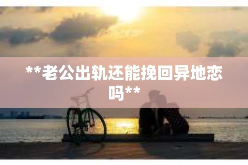 **老公出轨还能挽回异地恋吗**