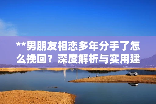 **男朋友相恋多年分手了怎么挽回？深度解析与实用建议**