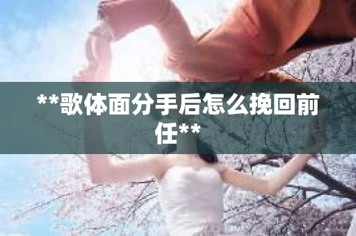**歌体面分手后怎么挽回前任**