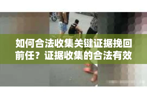 如何合法收集关键证据挽回前任?证据收集的合法有效方案 如何合法收集关键证据挽回前任?证据收集的合法有效方案