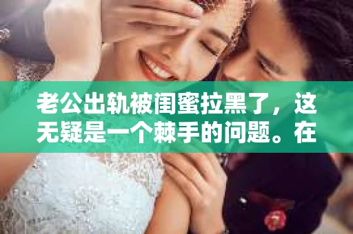 老公出轨被闺蜜拉黑了，这无疑是一个棘手的问题。在这个问题上，我想要和大家分享一下我的看法和经历，希望能给大家带来一些启示。