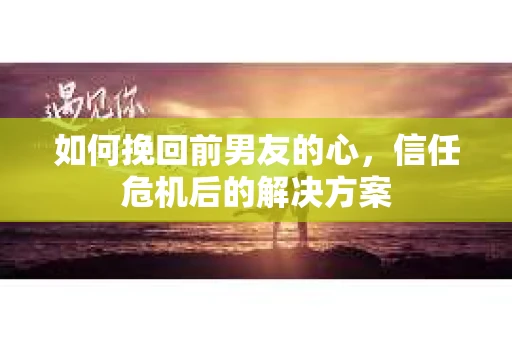 如何挽回前男友的心，信任危机后的解决方案