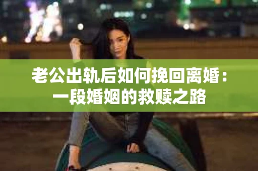 老公出轨后如何挽回离婚：一段婚姻的救赎之路