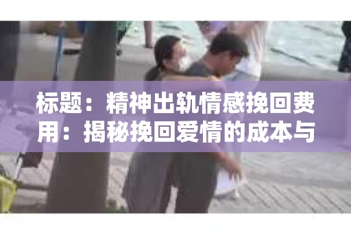 标题：精神出轨情感挽回费用：揭秘挽回爱情的成本与价值