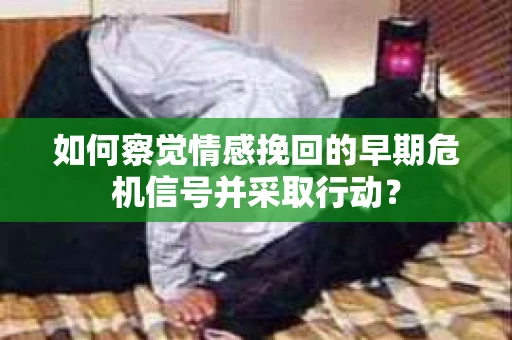 如何察觉情感挽回的早期危机信号并采取行动？