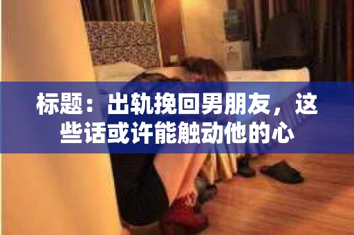 标题：出轨挽回男朋友，这些话或许能触动他的心