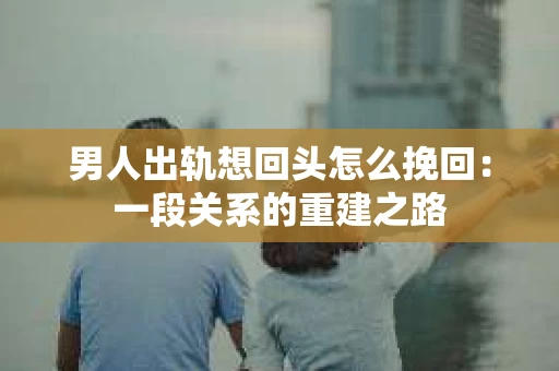男人出轨想回头怎么挽回：一段关系的重建之路