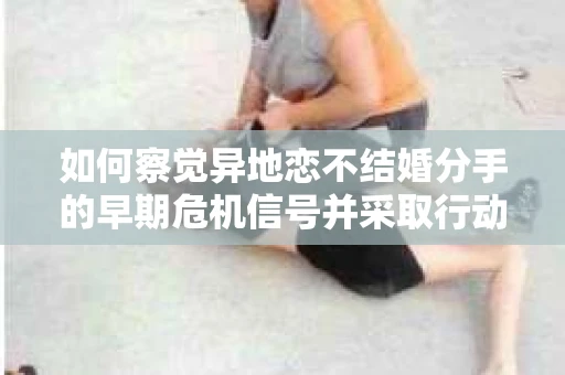 如何察觉异地恋不结婚分手的早期危机信号并采取行动？