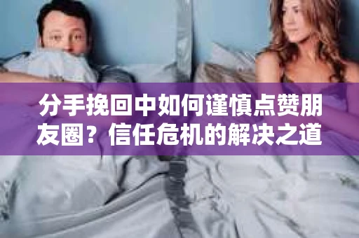 分手挽回中如何谨慎点赞朋友圈？信任危机的解决之道
