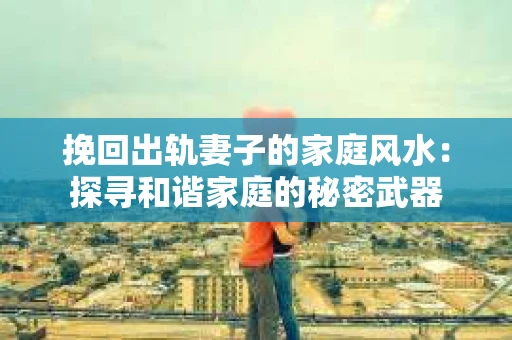 挽回出轨妻子的家庭风水：探寻和谐家庭的秘密武器