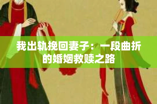我出轨挽回妻子：一段曲折的婚姻救赎之路
