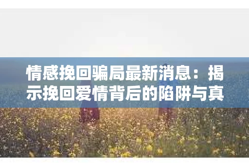 情感挽回骗局最新消息：揭示挽回爱情背后的陷阱与真相