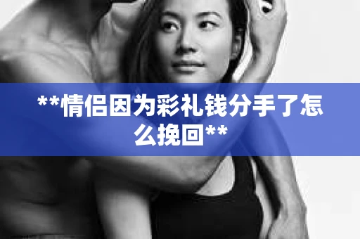 **情侣因为彩礼钱分手了怎么挽回**