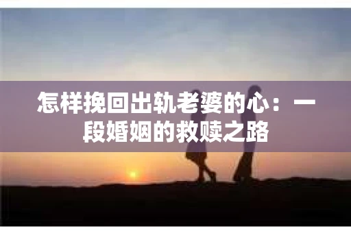 怎样挽回出轨老婆的心：一段婚姻的救赎之路