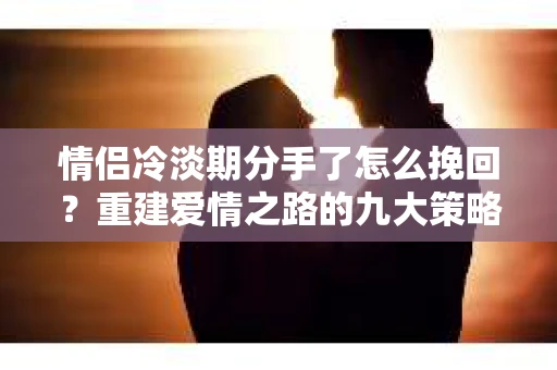 情侣冷淡期分手了怎么挽回？重建爱情之路的九大策略