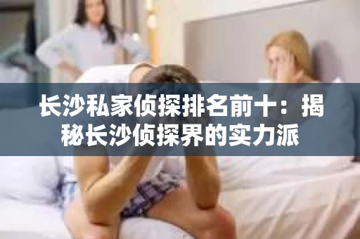 长沙私家侦探排名前十：揭秘长沙侦探界的实力派