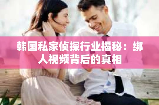 韩国私家侦探行业揭秘：绑人视频背后的真相