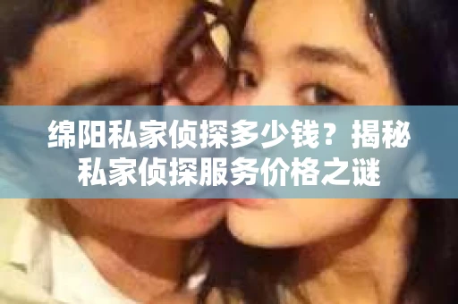 绵阳私家侦探多少钱？揭秘私家侦探服务价格之谜