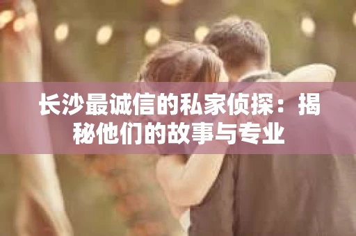 长沙最诚信的私家侦探：揭秘他们的故事与专业