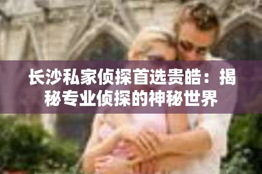 长沙私家侦探首选贵皓：揭秘专业侦探的神秘世界