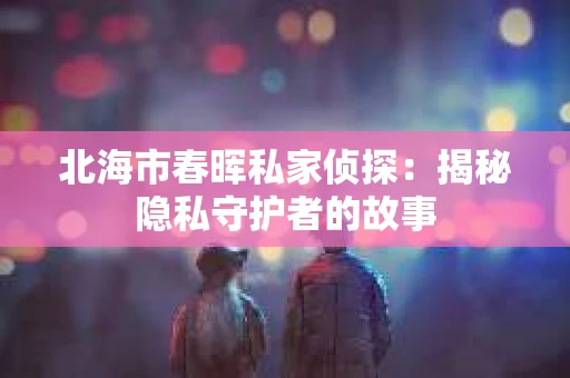 北海市春晖私家侦探：揭秘隐私守护者的故事