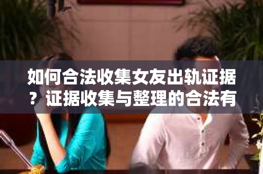 如何合法收集女友出轨证据？证据收集与整理的合法有效策略