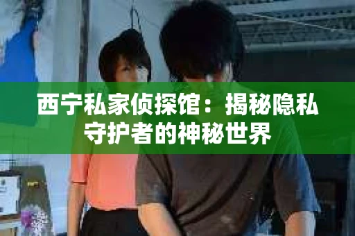 西宁私家侦探馆：揭秘隐私守护者的神秘世界