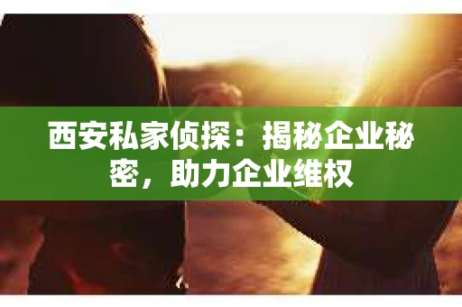 西安私家侦探：揭秘企业秘密，助力企业维权