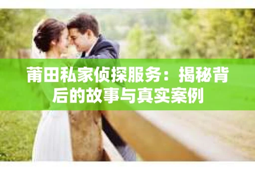 莆田私家侦探服务：揭秘背后的故事与真实案例