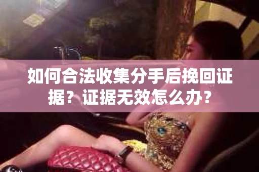 如何合法收集分手后挽回证据？证据无效怎么办？