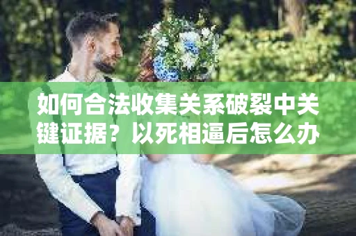 如何合法收集关系破裂中关键证据？以死相逼后怎么办？