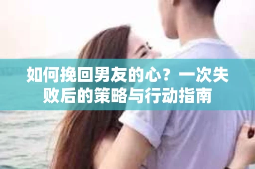 如何挽回男友的心？一次失败后的策略与行动指南