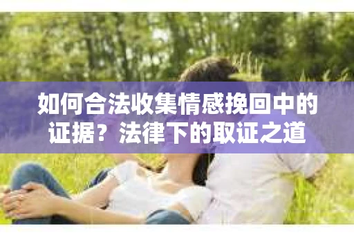 如何合法收集情感挽回中的证据?法律下的取证之道 如何合法收集情感挽回中的证据?法律下的取证之道