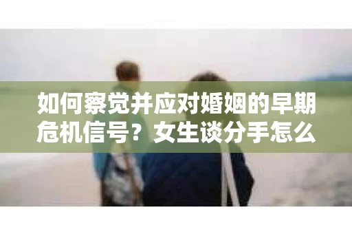 如何察觉并应对婚姻的早期危机信号？女生谈分手怎么挽回