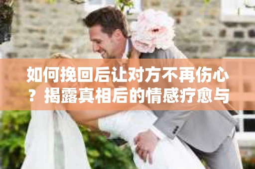如何挽回后让对方不再伤心？揭露真相后的情感疗愈与前行计划