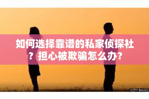 如何选择靠谱的私家侦探社？担心被欺骗怎么办？