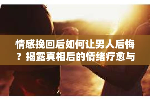 情感挽回后如何让男人后悔？揭露真相后的情绪疗愈与人生决策