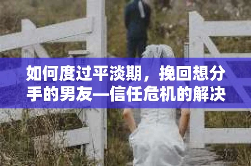 如何度过平淡期，挽回想分手的男友—信任危机的解决之道