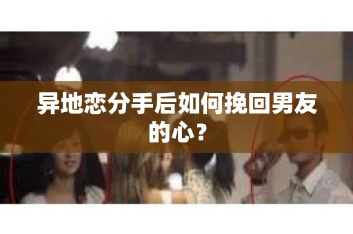 异地恋分手后如何挽回男友的心？