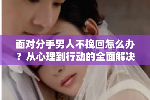 面对分手男人不挽回怎么办?从心理到行动的全面解决方案 面对分手男人不挽回怎么办?从心理到行动的全面解决方案