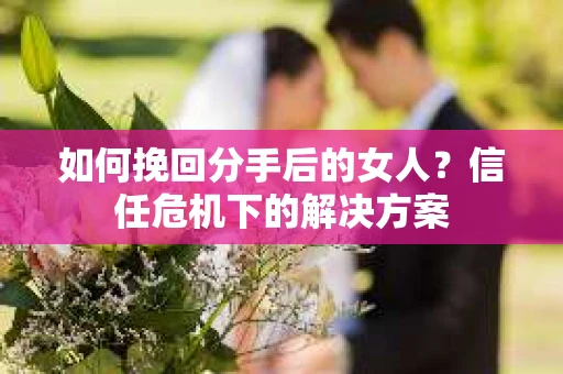 如何挽回分手后的女人？信任危机下的解决方案